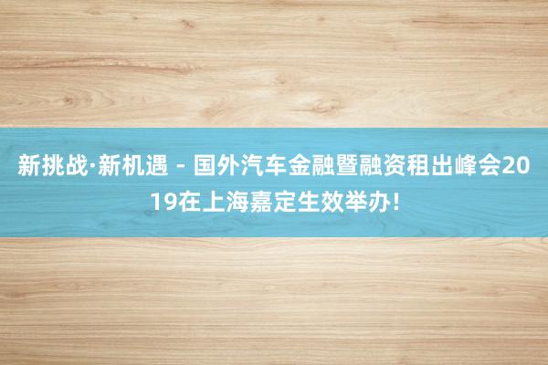 新挑战·新机遇 - 国外汽车金融暨融资租出峰会2019在上海嘉定生效举办!